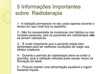 5 Informações Importantes
sobre Radioterapia
1 - A radiação permanece no seu corpo apenas durante o
tempo em que você fica no aparelho.
2 - Não há necessidade de mudanças nos hábitos ou nos
contatos pessoais, pois os pacientes em radioterapia não
se tornam radioativos.
3 - É muito importante que o paciente esteja bem
alimentado para ter melhores condições de reagir aos
efeitos colaterais.
4 - Durante o período de radioterapia deve-se evitar a
gravidez, pois a radiação utilizada pode causar riscos na
formação do bebê.
5 - Procure manter uma alimentação saudável e ingerir
bastante líquido.
 