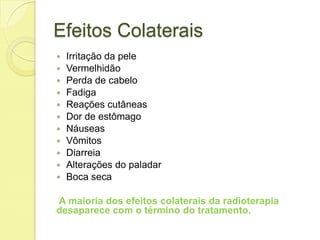 Efeitos Colaterais
 Irritação da pele
 Vermelhidão
 Perda de cabelo
 Fadiga
 Reações cutâneas
 Dor de estômago
 Náuseas
 Vômitos
 Diarreia
 Alterações do paladar
 Boca seca
A maioria dos efeitos colaterais da radioterapia
desaparece com o término do tratamento.
 