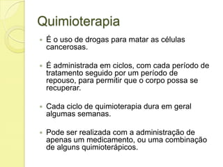 Quimioterapia
 É o uso de drogas para matar as células
cancerosas.
 É administrada em ciclos, com cada período de
tratamento seguido por um período de
repouso, para permitir que o corpo possa se
recuperar.
 Cada ciclo de quimioterapia dura em geral
algumas semanas.
 Pode ser realizada com a administração de
apenas um medicamento, ou uma combinação
de alguns quimioterápicos.
 