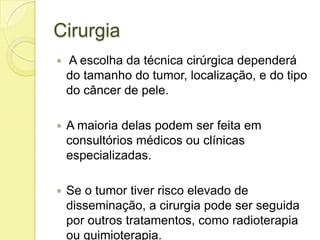 Cirurgia
 A escolha da técnica cirúrgica dependerá
do tamanho do tumor, localização, e do tipo
do câncer de pele.
 A maioria delas podem ser feita em
consultórios médicos ou clínicas
especializadas.
 Se o tumor tiver risco elevado de
disseminação, a cirurgia pode ser seguida
por outros tratamentos, como radioterapia
ou quimioterapia.
 