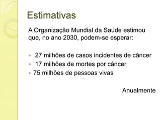 Estimativas
A Organização Mundial da Saúde estimou
que, no ano 2030, podem-se esperar:
 27 milhões de casos incidentes de câncer
 17 milhões de mortes por câncer
 75 milhões de pessoas vivas
Anualmente
 