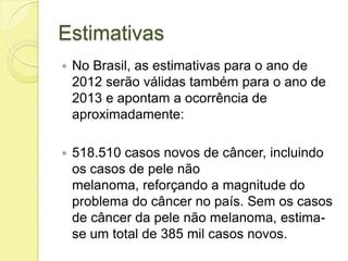 Estimativas
 No Brasil, as estimativas para o ano de
2012 serão válidas também para o ano de
2013 e apontam a ocorrência de
aproximadamente:
 518.510 casos novos de câncer, incluindo
os casos de pele não
melanoma, reforçando a magnitude do
problema do câncer no país. Sem os casos
de câncer da pele não melanoma, estima-
se um total de 385 mil casos novos.
 