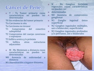 N : Nx Ganglios linfáticos regionales cuyas características no pueden serdeterminadasN0 Ausencia de compromiso ganglionarN1 Ganglio inguinal único superficialN2 Ganglios inguinales múltiples, uni o bilaterales, superficialesN3 Ganglios inguinales profundos y/o pelvianos, uni o bilateralesCáncer de Pene.T : Tx Tumor primario cuyas características no pueden ser determinadasT0 Sin evidencias del tumor primarioTis Carcinoma in situTa Carcinoma no invasorT1 Compromiso del conectivo subepitelialT2 Compromiso del cuerpo cavernoso o esponjosoT3 Infiltra uretra y/o próstataT4 Infiltra otras estructuras adyacentesM : Mx Metástasis a distancia cuyas características no pueden ser determinadasM0 Ausencia de enfermedad a distanciaM1 Diseminación a órganos distantes.