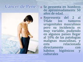 Cáncer de Pene.Se presenta en hombres de aproximadamente 50 años de edad. Representa del 2 al 5%de los tumores urogenitales masculinos pero su incidencia es muy variable, pudiendo en algunos paises llegar al 10% de las patologías malignas masculinas, y esta relacionada directamente con hábitos higiénicos y culturales