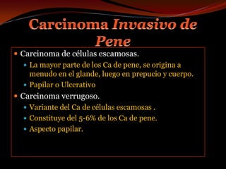 Carcinoma Invasivo de PeneCarcinoma de células escamosas.La mayor parte de los Ca de pene, se origina a menudo en el glande, luego en prepucio y cuerpo.Papilar o UlcerativoCarcinoma verrugoso.Variante del Ca de células escamosas .Constituye del 5-6% de los Ca de pene.Aspecto papilar.