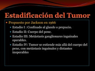Estadificación del TumorPropuesto por Jackson en 1966Estadio I : Confinado al glande o prepucio.Estadio II: Cuerpo del pene.Estadio III: Metástasis ganglionares inguinales operables. Estadio IV: Tumor se extiende más allá del cuerpo del pene, con metástasis inguinales y distantes inoperables 