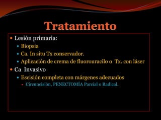 TratamientoLesión primaria:BiopsiaCa. In situ Tx conservador.Aplicación de crema de fluorouracilo o  Tx. con láserCa  Invasivo Escisión completa con márgenes adecuadosCircuncisión, PENECTOMÍA Parcial o Radical.
