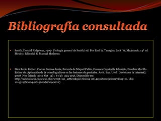 Bibliografía consultadaSmith, Donald Ridgeway, 1909- Urología general de Smith/ ed. Por Emil A. Tanagho, Jack  W. McAninch; 14ª ed. México: Editorial El Manual Moderno.Díez Recio Esther, Cuevas Santos Jesús, Boixeda de Miquel Pablo, Fonseca Capdevila Eduardo, Eusebio Murillo Esther de. Aplicación de la tecnología láser en las lesiones de genitales. Arch. Esp. Urol.  [revista en la Internet]. 2008  Nov [citado  2011  Oct  12] ;  61(9): 1145-1156. Disponible en: http://scielo.isciii.es/scielo.php?script=sci_arttext&pid=S0004-06142008000900027&lng=es.  doi: 10.4321/S0004-06142008000900027.