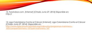 12. Foroindoor.com. [Internet] [Citado Junio 27, 2014] Disponible en:
http://www.foroindoor.com/wp-content/uploads/2010/09/abcde-skin-cancer-chart-
636.jpg
13. Liga Colombiana Contra el Cáncer [Internet]. Liga Colombiana Contra el Cáncer
[Citado Junio 27, 2014]. Disponible en:
http://www.ligacancercolombia.org/index.php/programas-mainmenu-
103/campamainmenu-107/piel-mainmenu-147
 