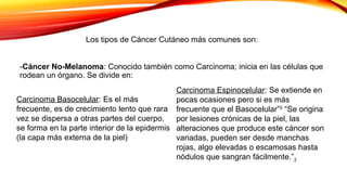 -Cáncer No-Melanoma: Conocido también como Carcinoma; inicia en las células que
rodean un órgano. Se divide en:
Los tipos de Cáncer Cutáneo más comunes son:
Carcinoma Basocelular: Es el más
frecuente, es de crecimiento lento que rara
vez se dispersa a otras partes del cuerpo,
se forma en la parte interior de la epidermis
(la capa más externa de la piel)
Carcinoma Espinocelular: Se extiende en
pocas ocasiones pero si es más
frecuente que el Basocelular”5
“Se origina
por lesiones crónicas de la piel, las
alteraciones que produce este cáncer son
variadas, pueden ser desde manchas
rojas, algo elevadas o escamosas hasta
nódulos que sangran fácilmente.”2
 