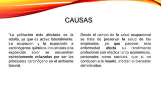 CAUSASCAUSAS
“La población más afectada es la
adulta, ya que es activa laboralmente.
La ocupación y la exposición a
carcinógenos químicos industriales o la
exposición solar se encuentran
estrechamente enlazadas por ser los
principales carcinógeno en el ambiente
laboral.
Desde el campo de la salud ocupacional
se trata de preservar la salud de los
empleados, ya que padecer esta
enfermedad afecta su rendimiento
profesional con efectos tanto económicos,
personales como sociales, que si no
conducen a la muerte, afectan el bienestar
del individuo.
 