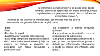 El incremento de Cáncer de Piel se puede estar dando
también, debido a la agresividad del medio ambiente, ya que
la piel está en una permanente interacción con influencias
ambientales nocivas.” 5
-Edad
-Sexo
-Fenotipo de la piel
-Las lámparas y cabinas bronceadoras
-Estar largo tiempo a la exposición excesiva
de luz solar (radiación ultravioleta (UV)), por
motivos de trabajo o diversión sin
protegerse con ropas adecuadas y
protección solar
“Además de los factores ya mencionados, son muchos más los que se
asocian a la patogénesis del cáncer de piel, como:
-La exposición a ciertos productos
químicos
-La exposición a la radiación como la
producida por la radioterapia
-Las graves o prolongadas lesiones de la
piel, ya sea por quemaduras graves o
dañada por enfermedades inflamatorias
o donde se produjo una infección ósea
grave.”4
 