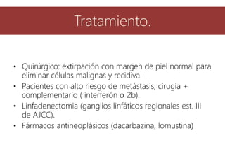 • Quirúrgico: extirpación con margen de piel normal para
eliminar células malignas y recidiva.
• Pacientes con alto riesgo de metástasis; cirugía +
complementario ( interferón α 2b).
• Linfadenectomia (ganglios linfáticos regionales est. III
de AJCC).
• Fármacos antineoplásicos (dacarbazina, lomustina)
Tratamiento.
 