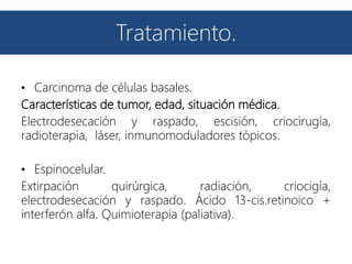 Tratamiento.
• Carcinoma de células basales.
Características de tumor, edad, situación médica.
Electrodesecación y raspado, escisión, criocirugía,
radioterapia, láser, inmunomoduladores tópicos.
• Espinocelular.
Extirpación quirúrgica, radiación, criocigía,
electrodesecación y raspado. Ácido 13-cis.retinoico +
interferón alfa. Quimioterapia (paliativa).
 