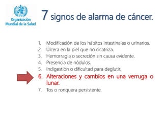 7 signos de alarma de cáncer.
1. Modificación de los hábitos intestinales o urinarios.
2. Úlcera en la piel que no cicatriza.
3. Hemorragia o secreción sin causa evidente.
4. Presencia de nódulos.
5. Indigestión o dificultad para deglutir.
6. Alteraciones y cambios en una verruga o
lunar.
7. Tos o ronquera persistente.
 