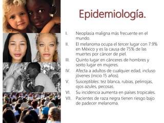 Epidemiología.
I. Neoplasia maligna más frecuente en el
mundo.
II. El melanoma ocupa el tercer lugar con 7.9%
en México y es la causa de 75% de las
muertes por cáncer de piel.
III. Quinto lugar en cánceres de hombres y
sexto lugar en mujeres.
IV. Afecta a adultos de cualquier edad, incluso
jóvenes (inicio 15 años).
V. Susceptibles: tez blanca, rubias, pelirrojas,
ojos azules, pecosas.
VI. Su incidencia aumenta en países tropicales.
VII. Pacientes de raza negra tienen riesgo bajo
de padecer melanoma.
 