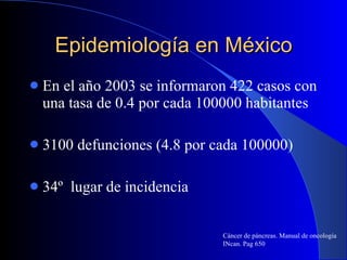 Epidemiología en México En el año 2003 se informaron 422 casos con una tasa de 0.4 por cada 100000 habitantes  3100 defunciones (4.8 por cada 100000) 34º  lugar de incidencia  Cáncer de páncreas. Manual de oncología INcan. Pag 650 