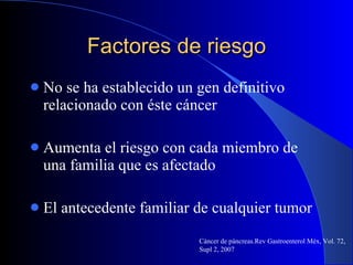 Factores de riesgo No se ha establecido un gen definitivo relacionado con éste cáncer  Aumenta el riesgo con cada miembro de una familia que es afectado El antecedente familiar de cualquier tumor Cáncer de páncreas.Rev Gastroenterol Méx, Vol. 72, Supl 2, 2007 