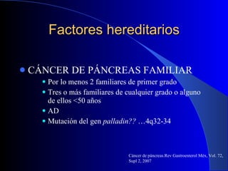 Factores hereditarios CÁNCER DE PÁNCREAS FAMILIAR Por lo menos 2 familiares de primer grado  Tres o más familiares de cualquier grado o alguno de ellos <50 años AD Mutación del gen  palladin??  …4q32-34 Cáncer de páncreas.Rev Gastroenterol Méx, Vol. 72, Supl 2, 2007 