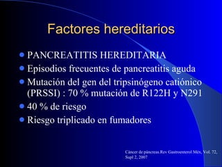 Factores hereditarios PANCREATITIS HEREDITARIA Episodios frecuentes de pancreatitis aguda Mutación del gen del tripsinógeno catiónico (PRSSI) : 70 % mutación de R122H y N291 40 % de riesgo  Riesgo triplicado en fumadores Cáncer de páncreas.Rev Gastroenterol Méx, Vol. 72, Supl 2, 2007 