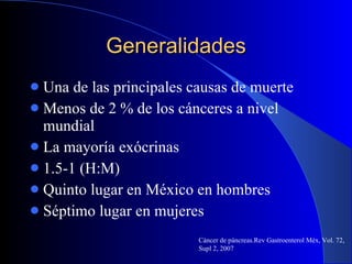 Generalidades Una de las principales causas de muerte Menos de 2 % de los cánceres a nivel mundial La mayoría exócrinas  1.5-1 (H:M) Quinto lugar en México en hombres Séptimo lugar en mujeres Cáncer de páncreas.Rev Gastroenterol Méx, Vol. 72, Supl 2, 2007 