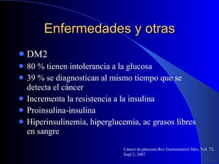 Enfermedades y otras DM2 80 % tienen intolerancia a la glucosa 39 % se diagnostican al mismo tiempo que se detecta el cáncer  Incrementa la resistencia a la insulina Proinsulina-insulina  Hiperinsulinemia, hiperglucemia, ac grasos libres en sangre Cáncer de páncreas.Rev Gastroenterol Méx, Vol. 72, Supl 2, 2007 