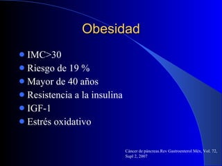 Obesidad IMC>30 Riesgo de 19 % Mayor de 40 años Resistencia a la insulina IGF-1 Estrés oxidativo  Cáncer de páncreas.Rev Gastroenterol Méx, Vol. 72, Supl 2, 2007 