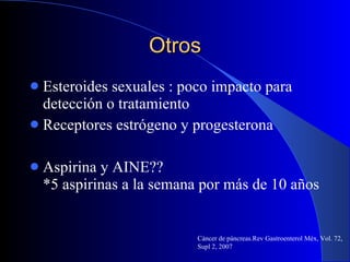 Otros Esteroides sexuales : poco impacto para detección o tratamiento Receptores estrógeno y progesterona Aspirina y AINE?? *5 aspirinas a la semana por más de 10 años  Cáncer de páncreas.Rev Gastroenterol Méx, Vol. 72, Supl 2, 2007 
