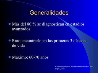 Generalidades Más del 80 % se diagnostican en estadios avanzados Raro encontrarlo en las primeras 3 décadas de vida Máximo: 60-70 años Cáncer de páncreas.Rev Gastroenterol Méx, Vol. 72, Supl 2, 2007 