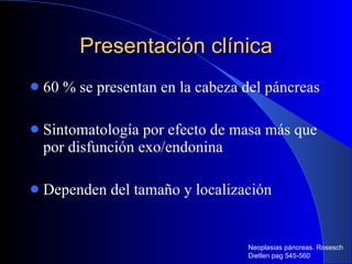 Presentación clínica 60 % se presentan en la cabeza del páncreas Sintomatología por efecto de masa más que por disfunción exo/endonina Dependen del tamaño y localización Neoplasias páncreas. Rosesch Dietlen pag 545-560 