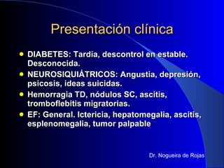 Presentación clínica DIABETES: Tardía, descontrol en estable. Desconocida. NEUROSIQUIÁTRICOS: Angustia, depresión, psicosis, ideas suicidas. Hemorragia TD, nódulos SC, ascitis, tromboflebitis migratorias. EF: General. Ictericia, hepatomegalia, ascitis, esplenomegalia, tumor palpable Dr. Nogueira de Rojas 