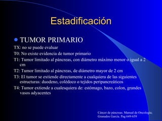 Estadificación TUMOR PRIMARIO TX: no se puede evaluar T0: No existe evidencia de tumor primario T1: Tumor limitado al páncreas, con diámetro máximo menor o igual a 2 cm T2: Tumor limitado al páncreas, de diámetro mayor de 2 cm T3: El tumor se extiende directamente a cualquiera de las siguientes estructuras: duodeno, colédoco o tejidos peripancreáticos T4: Tumor extiende a cualesquiera de: estómago, bazo, colon, grandes vasos adyacentes Cáncer de páncreas. Manual de Oncología; Granados García. Pag 649-659 