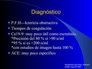 Diagnóstico P.F.H---Ictericia obstructiva Tiempos de coagulación  Ca19-9: muy poco útil como escrutinio. *Precisión del 80 % si >90 u/ml *95 % si es >200 u/ml *con estudios de imagen hasta 100 % ACE: muy poco específico  Neoplasias páncreas. Rosesch Dietlen pag 545-560 