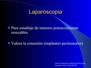 Laparoscopia Para estadiaje de tumores potencialmente resecables  Valora la extensión (implantes peritoneales) Cáncer de páncreas. Manual de Oncología; Granados García. Pag 649-659 