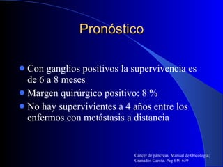 Pronóstico Con ganglios positivos la supervivencia es de 6 a 8 meses Margen quirúrgico positivo: 8 % No hay supervivientes a 4 años entre los enfermos con metástasis a distancia Cáncer de páncreas. Manual de Oncología; Granados García. Pag 649-659 