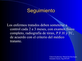 Seguimiento Los enfermos tratados deben someterse a control cada 2 a 3 meses, con examen físico completo, radiografía de tórax, P.F.H y TC, de acuerdo con el criterio del médico tratante. Cáncer de páncreas. Manual de Oncología; Granados García. Pag 649-659 