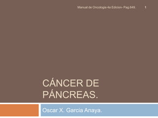 Manual de Oncologia 4a Edicion- Pag.649.   1




CÁNCER DE
PÁNCREAS.
Oscar X. Garcia Anaya.
 