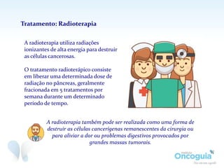 A radioterapia utiliza radiações
ionizantes de alta energia para destruir
as células cancerosas.
O tratamento radioterápico consiste
em liberar uma determinada dose de
radiação no pâncreas, geralmente
fracionada em 5 tratamentos por
semana durante um determinado
período de tempo.
Tratamento: Radioterapia
A radioterapia também pode ser realizada como uma forma de
destruir as células cancerígenas remanescentes da cirurgia ou
para aliviar a dor ou problemas digestivos provocados por
grandes massas tumorais.
 