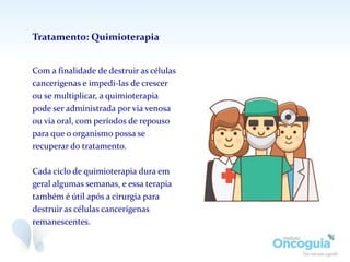 Com a finalidade de destruir as células
cancerígenas e impedi-las de crescer
ou se multiplicar, a quimioterapia
pode ser administrada por via venosa
ou via oral, com períodos de repouso
para que o organismo possa se
recuperar do tratamento.
Cada ciclo de quimioterapia dura em
geral algumas semanas, e essa terapia
também é útil após a cirurgia para
destruir as células cancerígenas
remanescentes.
Tratamento: Quimioterapia
 