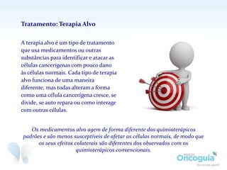 A terapia alvo é um tipo de tratamento
que usa medicamentos ou outras
substâncias para identificar e atacar as
células cancerígenas com pouco dano
às células normais. Cada tipo de terapia
alvo funciona de uma maneira
diferente, mas todas alteram a forma
como uma célula cancerígena cresce, se
divide, se auto repara ou como interage
com outras células.
Tratamento: Terapia Alvo
Os medicamentos alvo agem de forma diferente dos quimioterápicos
padrões e são menos susceptíveis de afetar as células normais, de modo que
os seus efeitos colaterais são diferentes dos observados com os
quimioterápicos convencionais.
 
