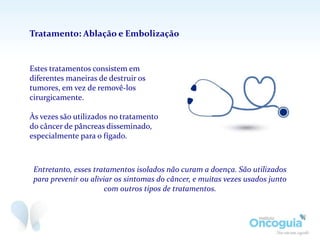Estes tratamentos consistem em
diferentes maneiras de destruir os
tumores, em vez de removê-los
cirurgicamente.
Às vezes são utilizados no tratamento
do câncer de pâncreas disseminado,
especialmente para o fígado.
Tratamento: Ablação e Embolização
Entretanto, esses tratamentos isolados não curam a doença. São utilizados
para prevenir ou aliviar os sintomas do câncer, e muitas vezes usados junto
com outros tipos de tratamentos.
 