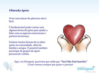 Viver com câncer de pâncreas não é
fácil.
É fundamental poder contar com
alguma forma de apoio para ajudar a
lidar com os aspectos emocionais e
práticos da doença.
Existem muitas formas de se obter
apoio na comunidade, além da
família e amigos. É possível também
participar de grupos de apoio
presencial e online.
Obtendo Apoio
Aqui, no Oncoguia, queremos que saiba que “Você Não Está Sozinho!”
Conte conosco sempre que quiser e precisar.
 