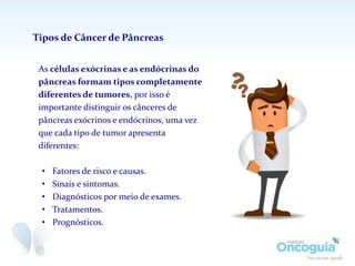 As células exócrinas e as endócrinas do
pâncreas formam tipos completamente
diferentes de tumores, por isso é
importante distinguir os cânceres de
pâncreas exócrinos e endócrinos, uma vez
que cada tipo de tumor apresenta
diferentes:
• Fatores de risco e causas.
• Sinais e sintomas.
• Diagnósticos por meio de exames.
• Tratamentos.
• Prognósticos.
Tipos de Câncer de Pâncreas
 