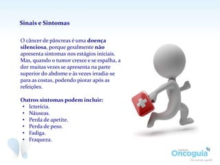 O câncer de pâncreas é uma doença
silenciosa, porque geralmente não
apresenta sintomas nos estágios iniciais.
Mas, quando o tumor cresce e se espalha, a
dor muitas vezes se apresenta na parte
superior do abdome e às vezes irradia-se
para as costas, podendo piorar após as
refeições.
Outros sintomas podem incluir:
• Icterícia.
• Náuseas.
• Perda de apetite.
• Perda de peso.
• Fadiga.
• Fraqueza.
Sinais e Sintomas
 