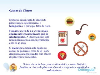 Embora a causa exata do câncer de
pâncreas seja desconhecida, o
tabagismo é o principal fator de risco.
Fumantes tem de 2 a 3 vezes mais
chances de ter a doença do que os
não fumantes. A idade também está
relacionada com a doença geralmente
após os 45 anos.
O diabetes também está ligado ao
câncer de pâncreas, cerca de 10 - 20%
das pessoas diagnosticadas com câncer
de pâncreas tem diabetes.
Causas do Câncer
Outros riscos incluem pancreatite crônica, cirrose, histórico
familiar de câncer de pâncreas, dieta rica em gordura, obesidade e
sedentarismo.
 