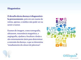 O desafio desta doença é diagnosticá-
la precocemente, pois em um exame de
rotina, apenas, o médico não pode ver ou
sentir o tumor.
Exames de imagem, como tomografia,
ultrassom, ressonância magnética, e
angiografia, ajudam a localizar a lesão e
são extremamente úteis para determinar
a extensão da doença, o que se denomina
“estadiamento do câncer de pâncreas”.
Diagnóstico
 