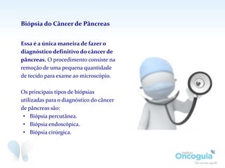 Essa é a única maneira de fazer o
diagnóstico definitivo do câncer de
pâncreas. O procedimento consiste na
remoção de uma pequena quantidade
de tecido para exame ao microscópio.
Os principais tipos de biópsias
utilizadas para o diagnóstico do câncer
de pâncreas são:
• Biópsia percutânea.
• Biópsia endoscópica.
• Biópsia cirúrgica.
Biópsia do Câncer de Pâncreas
 