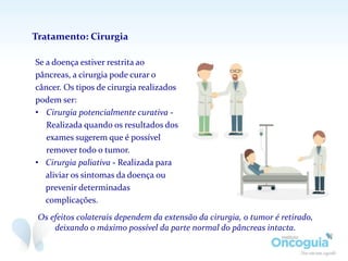 Se a doença estiver restrita ao
pâncreas, a cirurgia pode curar o
câncer. Os tipos de cirurgia realizados
podem ser:
• Cirurgia potencialmente curativa -
Realizada quando os resultados dos
exames sugerem que é possível
remover todo o tumor.
• Cirurgia paliativa - Realizada para
aliviar os sintomas da doença ou
prevenir determinadas
complicações.
Tratamento: Cirurgia
Os efeitos colaterais dependem da extensão da cirurgia, o tumor é retirado,
deixando o máximo possível da parte normal do pâncreas intacta.
 