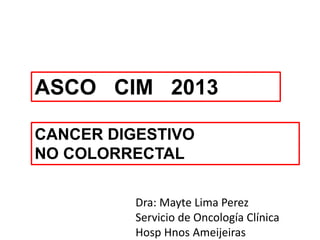 ASCO CIM 2013
CANCER DIGESTIVO
NO COLORRECTAL
Dra: Mayte Lima Perez
Servicio de Oncología Clínica
Hosp Hnos Ameijeiras
 