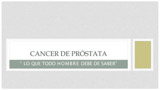 CANCER DE PRÓSTATA
“ LO QUE TODO HOMBRE DEBE DE SABER”
 